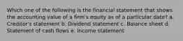 Which one of the following is the financial statement that shows the accounting value of a firm's equity as of a particular date? a. Creditor's statement b. Dividend statement c. Balance sheet d. Statement of cash flows e. Income statement