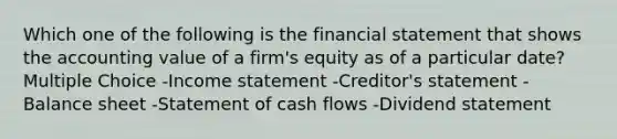 Which one of the following is the financial statement that shows the accounting value of a firm's equity as of a particular date? Multiple Choice -Income statement -Creditor's statement -Balance sheet -Statement of cash flows -Dividend statement