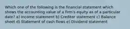 Which one of the following is the financial statement which shows the accounting value of a firm's equity as of a particular date? a) Income statement b) Creditor statement c) Balance sheet d) Statement of cash flows e) Dividend statement