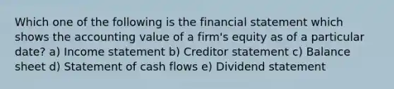 Which one of the following is the financial statement which shows the accounting value of a firm's equity as of a particular date? a) Income statement b) Creditor statement c) Balance sheet d) Statement of cash flows e) Dividend statement