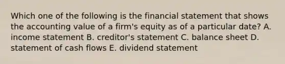 Which one of the following is the financial statement that shows the accounting value of a firm's equity as of a particular date? A. income statement B. creditor's statement C. balance sheet D. statement of cash flows E. dividend statement