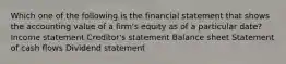 Which one of the following is the financial statement that shows the accounting value of a firm's equity as of a particular date? Income statement Creditor's statement Balance sheet Statement of cash flows Dividend statement