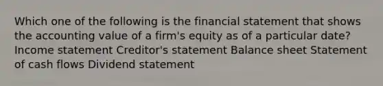 Which one of the following is the financial statement that shows the accounting value of a firm's equity as of a particular date? Income statement Creditor's statement Balance sheet Statement of cash flows Dividend statement