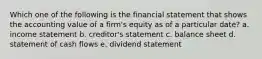 Which one of the following is the financial statement that shows the accounting value of a firm's equity as of a particular date? a. income statement b. creditor's statement c. balance sheet d. statement of cash flows e. dividend statement