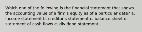 Which one of the following is the financial statement that shows the accounting value of a firm's equity as of a particular date? a. income statement b. creditor's statement c. balance sheet d. statement of cash flows e. dividend statement