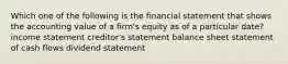 Which one of the following is the financial statement that shows the accounting value of a firm's equity as of a particular date? income statement creditor's statement balance sheet statement of cash flows dividend statement