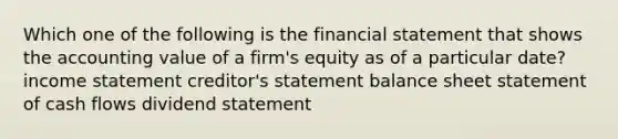 Which one of the following is the financial statement that shows the accounting value of a firm's equity as of a particular date? income statement creditor's statement balance sheet statement of cash flows dividend statement