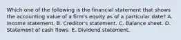 Which one of the following is the financial statement that shows the accounting value of a firm's equity as of a particular date? A. Income statement. B. Creditor's statement. C. Balance sheet. D. Statement of cash flows. E. Dividend statement.