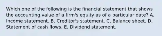 Which one of the following is the financial statement that shows the accounting value of a firm's equity as of a particular date? A. Income statement. B. Creditor's statement. C. Balance sheet. D. Statement of cash flows. E. Dividend statement.