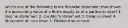 Which one of the following is the financial statement that shows the accounting value of a firm's equity as of a particular date? 1. Income statement 2. Creditor's statement 3. Balance sheet 4. Statement of cash flows 5. Dividend statement