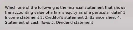 Which one of the following is the financial statement that shows the accounting value of a firm's equity as of a particular date? 1. Income statement 2. Creditor's statement 3. Balance sheet 4. Statement of cash flows 5. Dividend statement