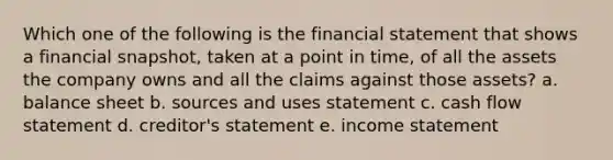 Which one of the following is the financial statement that shows a financial snapshot, taken at a point in time, of all the assets the company owns and all the claims against those assets? a. balance sheet b. sources and uses statement c. cash flow statement d. creditor's statement e. income statement