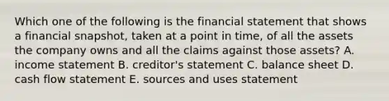 Which one of the following is the financial statement that shows a financial snapshot, taken at a point in time, of all the assets the company owns and all the claims against those assets? A. income statement B. creditor's statement C. balance sheet D. cash flow statement E. sources and uses statement