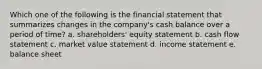 Which one of the following is the financial statement that summarizes changes in the company's cash balance over a period of time? a. shareholders' equity statement b. cash flow statement c. market value statement d. income statement e. balance sheet