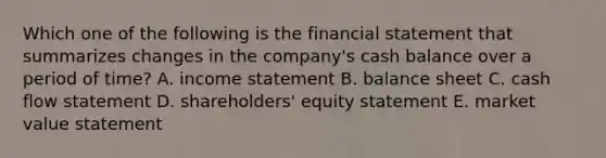 Which one of the following is the financial statement that summarizes changes in the company's cash balance over a period of time? A. income statement B. balance sheet C. cash flow statement D. shareholders' equity statement E. market value statement