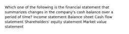 Which one of the following is the financial statement that summarizes changes in the company's cash balance over a period of time? Income statement Balance sheet Cash flow statement Shareholders' equity statement Market value statement