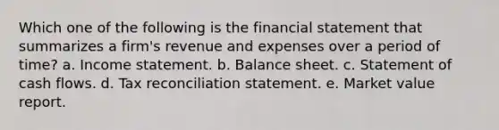 Which one of the following is the financial statement that summarizes a firm's revenue and expenses over a period of time? a. Income statement. b. Balance sheet. c. Statement of cash flows. d. Tax reconciliation statement. e. Market value report.