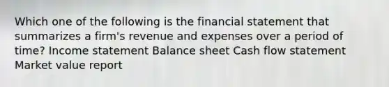 Which one of the following is the financial statement that summarizes a firm's revenue and expenses over a period of time? Income statement Balance sheet Cash flow statement Market value report