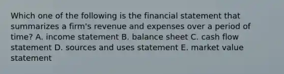 Which one of the following is the financial statement that summarizes a firm's revenue and expenses over a period of time? A. income statement B. balance sheet C. cash flow statement D. sources and uses statement E. market value statement