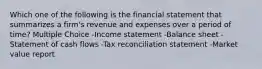 Which one of the following is the financial statement that summarizes a firm's revenue and expenses over a period of time? Multiple Choice -Income statement -Balance sheet -Statement of cash flows -Tax reconciliation statement -Market value report