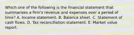 Which one of the following is the financial statement that summarizes a firm's revenue and expenses over a period of time? A. Income statement. B. Balance sheet. C. Statement of cash flows. D. Tax reconciliation statement. E. Market value report.