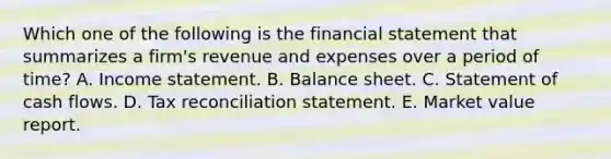 Which one of the following is the financial statement that summarizes a firm's revenue and expenses over a period of time? A. Income statement. B. Balance sheet. C. Statement of cash flows. D. Tax reconciliation statement. E. Market value report.