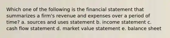 Which one of the following is the financial statement that summarizes a firm's revenue and expenses over a period of time? a. sources and uses statement b. income statement c. cash flow statement d. market value statement e. balance sheet