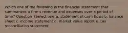 Which one of the following is the financial statement that summarizes a firm's revenue and expenses over a period of time? Question 7Select one:a. statement of cash flows b. balance sheet c. income statement d. market value report e. tax reconciliation statement