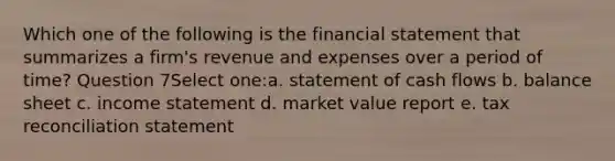 Which one of the following is the financial statement that summarizes a firm's revenue and expenses over a period of time? Question 7Select one:a. statement of cash flows b. balance sheet c. income statement d. market value report e. tax reconciliation statement