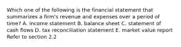 Which one of the following is the financial statement that summarizes a firm's revenue and expenses over a period of time? A. income statement B. balance sheet C. statement of cash flows D. tax reconciliation statement E. market value report Refer to section 2.2