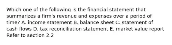 Which one of the following is the financial statement that summarizes a firm's revenue and expenses over a period of time? A. income statement B. balance sheet C. statement of cash flows D. tax reconciliation statement E. market value report Refer to section 2.2