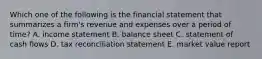 Which one of the following is the financial statement that summarizes a firm's revenue and expenses over a period of time? A. income statement B. balance sheet C. statement of cash flows D. tax reconciliation statement E. market value report