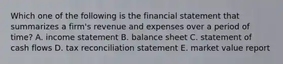 Which one of the following is the financial statement that summarizes a firm's revenue and expenses over a period of time? A. income statement B. balance sheet C. statement of cash flows D. tax reconciliation statement E. market value report