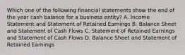 Which one of the following financial statements show the end of the year cash balance for a business entity? A. Income Statement and Statement of Retained Earnings B. Balance Sheet and Statement of Cash Flows C. Statement of Retained Earnings and Statement of Cash Flows D. Balance Sheet and Statement of Retained Earnings