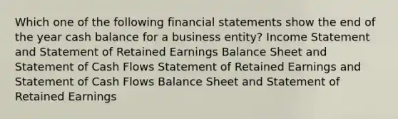 Which one of the following financial statements show the end of the year cash balance for a business entity? Income Statement and Statement of Retained Earnings Balance Sheet and Statement of Cash Flows Statement of Retained Earnings and Statement of Cash Flows Balance Sheet and Statement of Retained Earnings