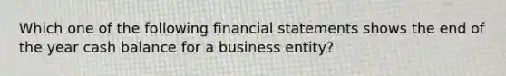 Which one of the following financial statements shows the end of the year cash balance for a business entity?