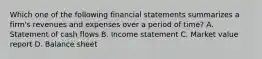 Which one of the following financial statements summarizes a firm's revenues and expenses over a period of time? A. Statement of cash flows B. Income statement C. Market value report D. Balance sheet