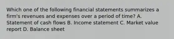 Which one of the following financial statements summarizes a firm's revenues and expenses over a period of time? A. Statement of cash flows B. Income statement C. Market value report D. Balance sheet