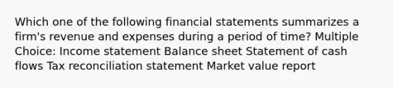 Which one of the following financial statements summarizes a firm's revenue and expenses during a period of time? Multiple Choice: Income statement Balance sheet Statement of cash flows Tax reconciliation statement Market value report