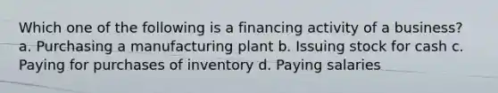 Which one of the following is a financing activity of a business? a. Purchasing a manufacturing plant b. Issuing stock for cash c. Paying for purchases of inventory d. Paying salaries