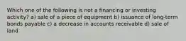 Which one of the following is not a financing or investing activity? a) sale of a piece of equipment b) issuance of long-term bonds payable c) a decrease in accounts receivable d) sale of land