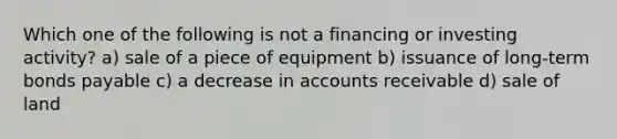 Which one of the following is not a financing or investing activity? a) sale of a piece of equipment b) issuance of long-term bonds payable c) a decrease in accounts receivable d) sale of land