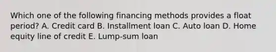 Which one of the following financing methods provides a float period? A. Credit card B. Installment loan C. Auto loan D. Home equity line of credit E. Lump-sum loan