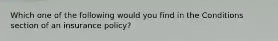 Which one of the following would you find in the Conditions section of an insurance policy?