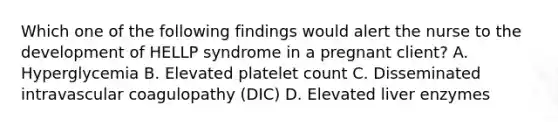 Which one of the following findings would alert the nurse to the development of HELLP syndrome in a pregnant client? A. Hyperglycemia B. Elevated platelet count C. Disseminated intravascular coagulopathy (DIC) D. Elevated liver enzymes