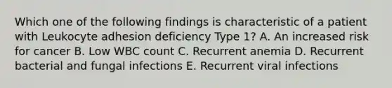 Which one of the following findings is characteristic of a patient with Leukocyte adhesion deficiency Type 1? A. An increased risk for cancer B. Low WBC count C. Recurrent anemia D. Recurrent bacterial and fungal infections E. Recurrent viral infections