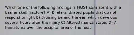 Which one of the following findings is MOST consistent with a basilar skull fracture? A) Bilateral dilated pupils that do not respond to light B) Bruising behind the ear, which develops several hours after the injury C) Altered mental status D) A hematoma over the occipital area of the head