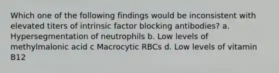 Which one of the following findings would be inconsistent with elevated titers of intrinsic factor blocking antibodies? a. Hypersegmentation of neutrophils b. Low levels of methylmalonic acid c Macrocytic RBCs d. Low levels of vitamin B12