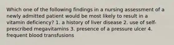 Which one of the following findings in a nursing assessment of a newly admitted patient would be most likely to result in a vitamin deficiency? 1. a history of liver disease 2. use of self-prescribed megavitamins 3. presence of a pressure ulcer 4. frequent blood transfusions