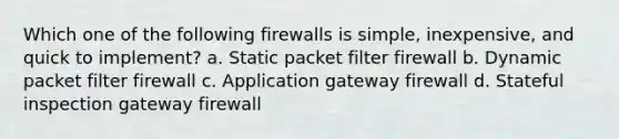 Which one of the following firewalls is simple, inexpensive, and quick to implement? a. Static packet filter firewall b. Dynamic packet filter firewall c. Application gateway firewall d. Stateful inspection gateway firewall